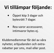 	Rea-varor accessoarer, intimvaror bytes ej.  Klubbmedlemmar fr del av vra nyheter, erbjudanden och extrarabatter per sms, mail eller post.  Vi tillmpar fljande: 	ppet kp 3 dagar och bytesrtt 7 dagar.